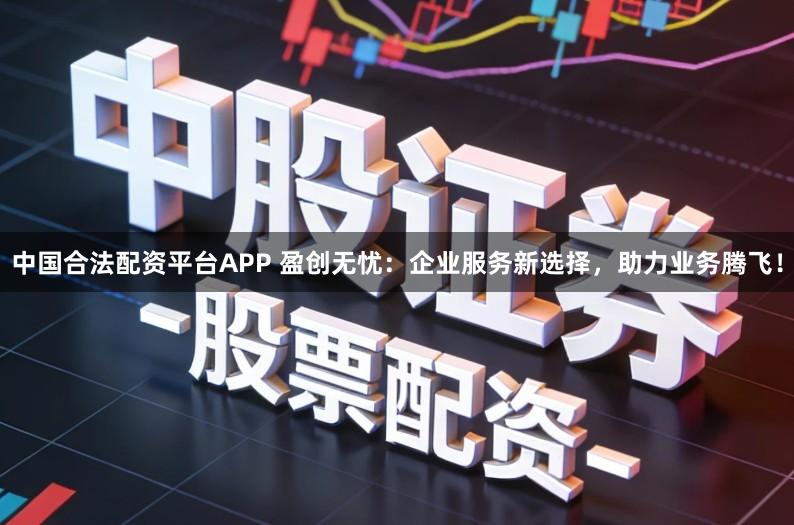 中国合法配资平台APP 盈创无忧：企业服务新选择，助力业务腾飞！