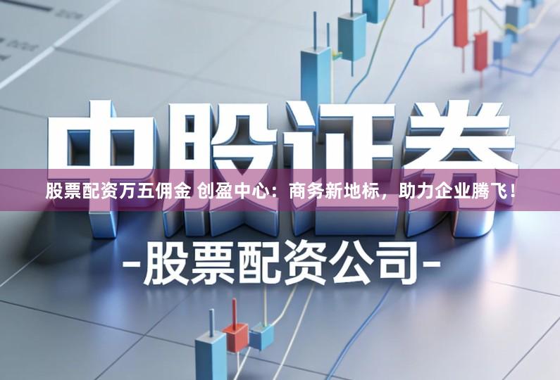 股票配资万五佣金 创盈中心：商务新地标，助力企业腾飞！