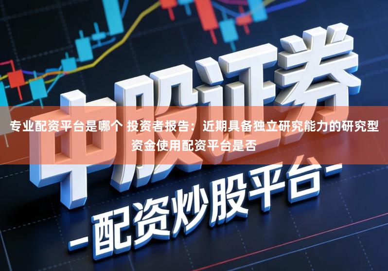 专业配资平台是哪个 投资者报告：近期具备独立研究能力的研究型资金使用配资平台是否